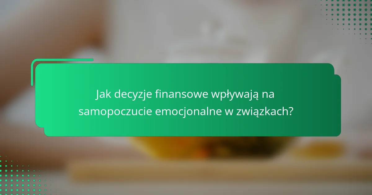 Jak decyzje finansowe wpływają na samopoczucie emocjonalne w związkach?