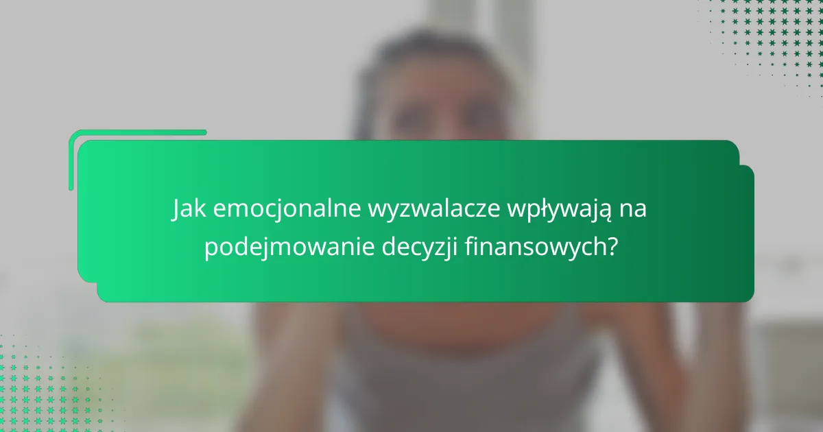 Jak emocjonalne wyzwalacze wpływają na podejmowanie decyzji finansowych?