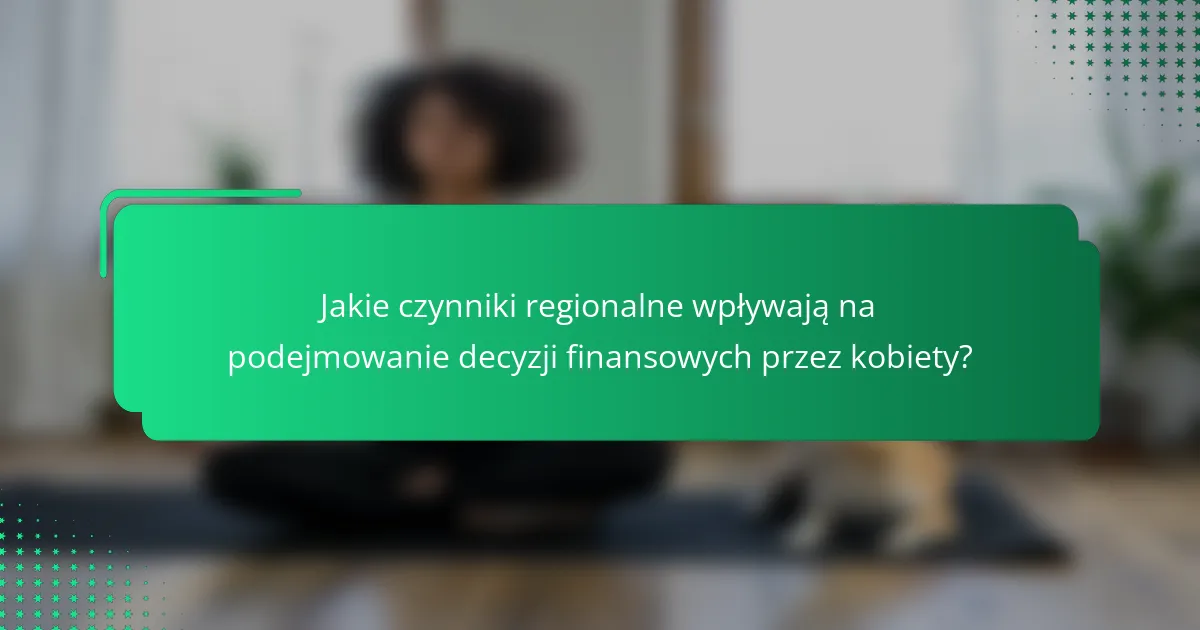Jakie czynniki regionalne wpływają na podejmowanie decyzji finansowych przez kobiety?