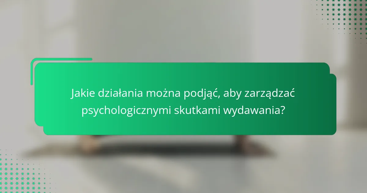 Jakie działania można podjąć, aby zarządzać psychologicznymi skutkami wydawania?