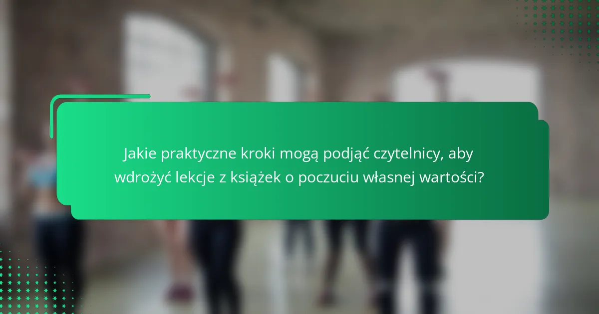 Jakie praktyczne kroki mogą podjąć czytelnicy, aby wdrożyć lekcje z książek o poczuciu własnej wartości?