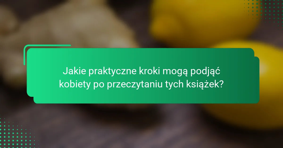 Jakie praktyczne kroki mogą podjąć kobiety po przeczytaniu tych książek?