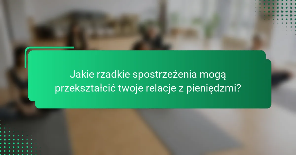 Jakie rzadkie spostrzeżenia mogą przekształcić twoje relacje z pieniędzmi?